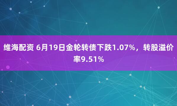 维海配资 6月19日金轮转债下跌1.07%，转股溢价率9.51%
