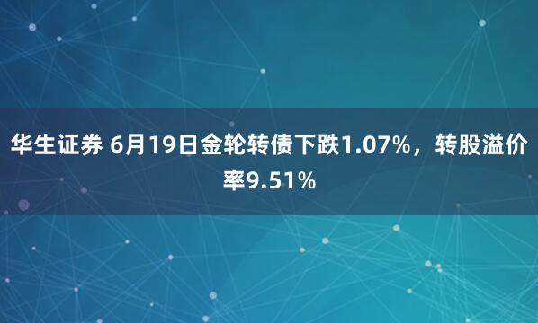 华生证券 6月19日金轮转债下跌1.07%，转股溢价率9.51%