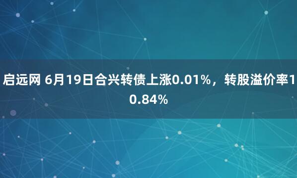启远网 6月19日合兴转债上涨0.01%，转股溢价率10.84%