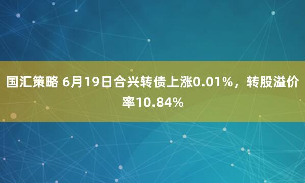 国汇策略 6月19日合兴转债上涨0.01%，转股溢价率10.84%