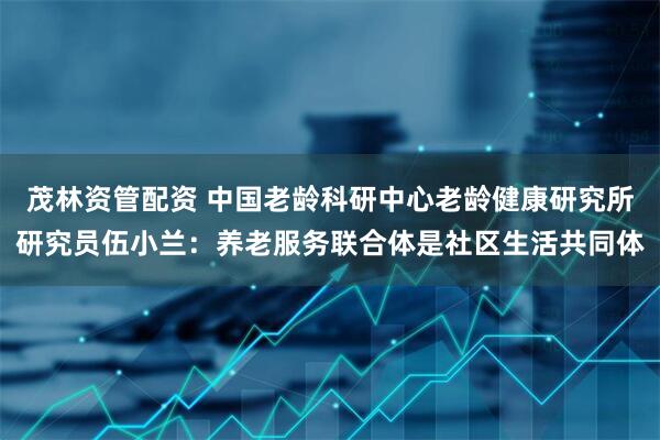 茂林资管配资 中国老龄科研中心老龄健康研究所研究员伍小兰：养老服务联合体是社区生活共同体