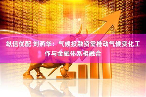 纵信优配 刘燕华：气候投融资需推动气候变化工作与金融体系相融合