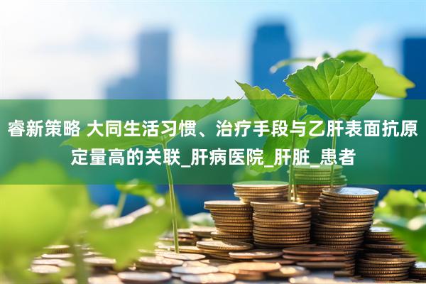 睿新策略 大同生活习惯、治疗手段与乙肝表面抗原定量高的关联_肝病医院_肝脏_患者