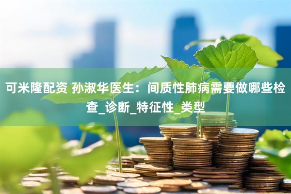 可米隆配资 孙淑华医生：间质性肺病需要做哪些检查_诊断_特征性_类型