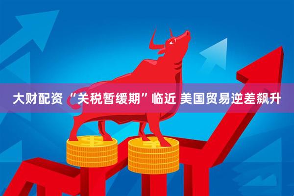 大财配资 “关税暂缓期”临近 美国贸易逆差飙升