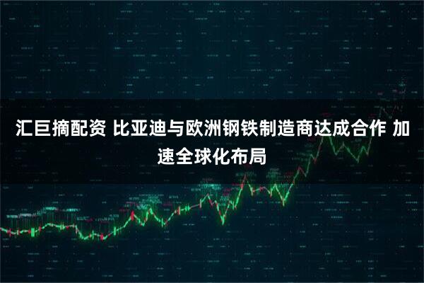 汇巨摘配资 比亚迪与欧洲钢铁制造商达成合作 加速全球化布局