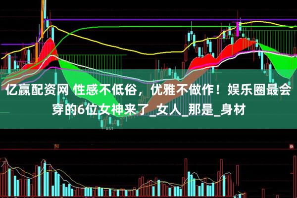 亿赢配资网 性感不低俗，优雅不做作！娱乐圈最会穿的6位女神来了_女人_那是_身材