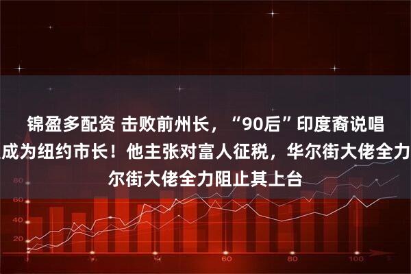 锦盈多配资 击败前州长，“90后”印度裔说唱歌手，有望成为纽约市长！他主张对富人征税，华尔街大佬全力阻止其上台