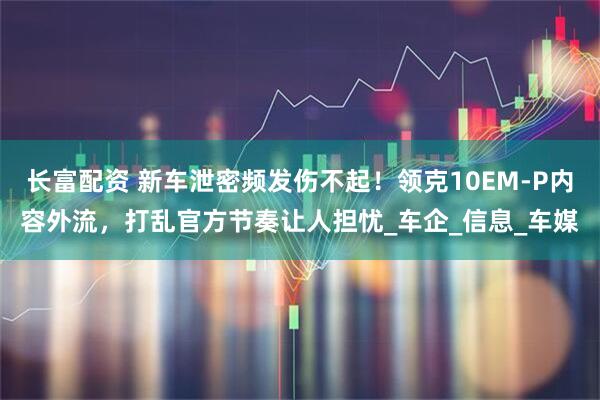长富配资 新车泄密频发伤不起！领克10EM-P内容外流，打乱官方节奏让人担忧_车企_信息_车媒