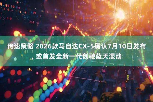 传速策略 2026款马自达CX-5确认7月10日发布, 或首发全新一代创驰蓝天混动
