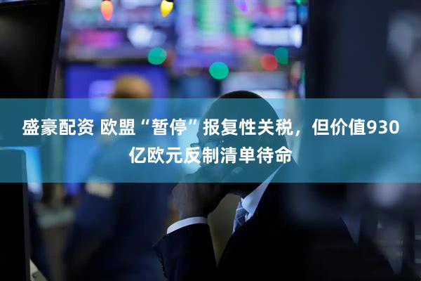 盛豪配资 欧盟“暂停”报复性关税，但价值930亿欧元反制清单待命