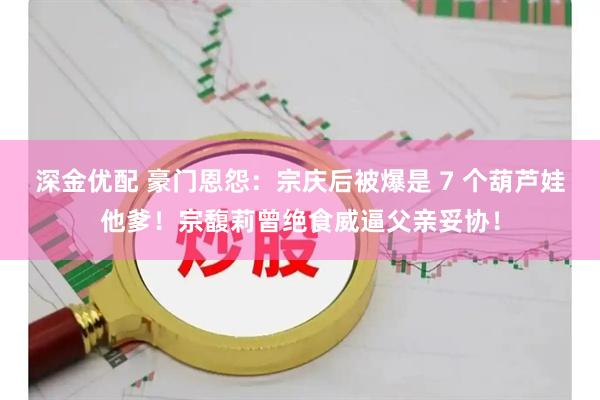 深金优配 豪门恩怨：宗庆后被爆是 7 个葫芦娃他爹！宗馥莉曾绝食威逼父亲妥协！