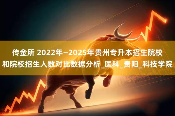 传金所 2022年—2025年贵州专升本招生院校和院校招生人数对比数据分析_医科_贵阳_科技学院