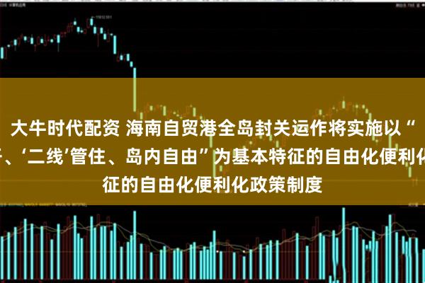 大牛时代配资 海南自贸港全岛封关运作将实施以“‘一线’放开、‘二线’管住、岛内自由”为基本特征的自由化便利化政策制度