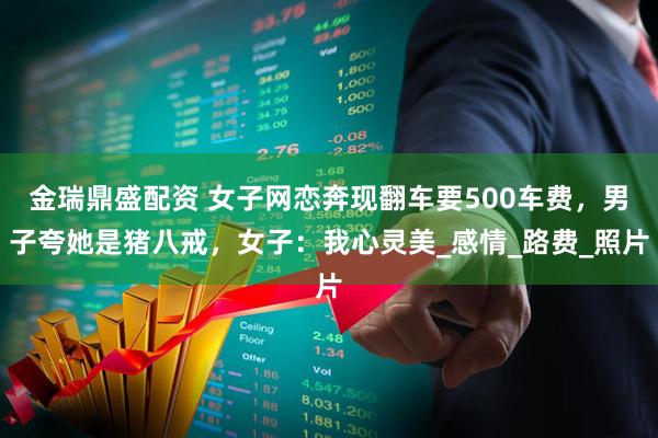 金瑞鼎盛配资 女子网恋奔现翻车要500车费，男子夸她是猪八戒，女子：我心灵美_感情_路费_照片