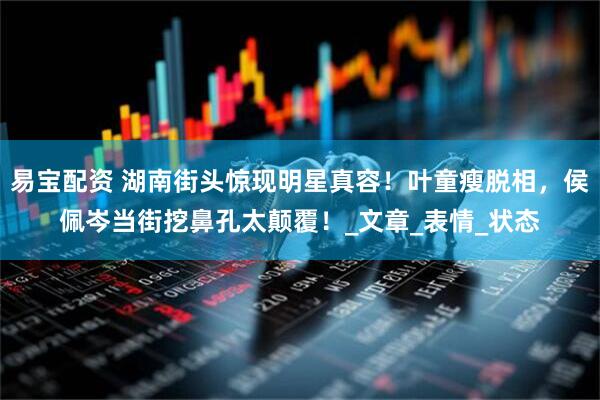 易宝配资 湖南街头惊现明星真容！叶童瘦脱相，侯佩岑当街挖鼻孔太颠覆！_文章_表情_状态