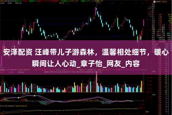 安泽配资 汪峰带儿子游森林，温馨相处细节，暖心瞬间让人心动_章子怡_网友_内容