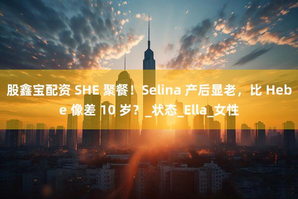 股鑫宝配资 SHE 聚餐！Selina 产后显老，比 Hebe 像差 10 岁？_状态_Ella_女性