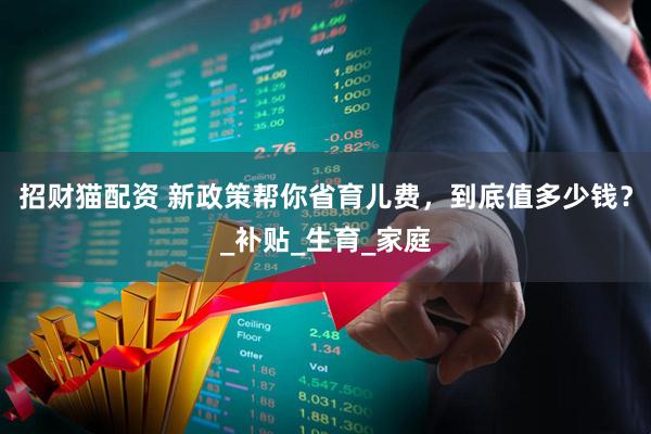 招财猫配资 新政策帮你省育儿费，到底值多少钱？_补贴_生育_家庭