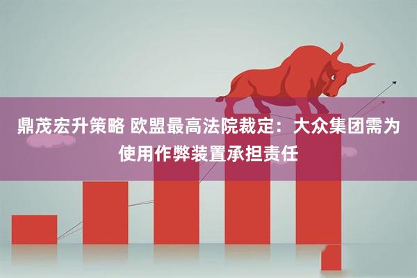 鼎茂宏升策略 欧盟最高法院裁定：大众集团需为使用作弊装置承担责任