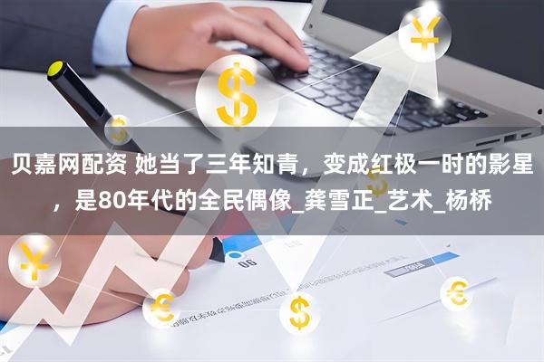 贝嘉网配资 她当了三年知青，变成红极一时的影星，是80年代的全民偶像_龚雪正_艺术_杨桥