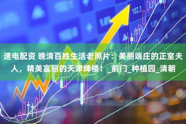 速电配资 晚清百姓生活老照片：美丽端庄的正室夫人，精美富丽的天津牌楼！_前门_种植园_清朝