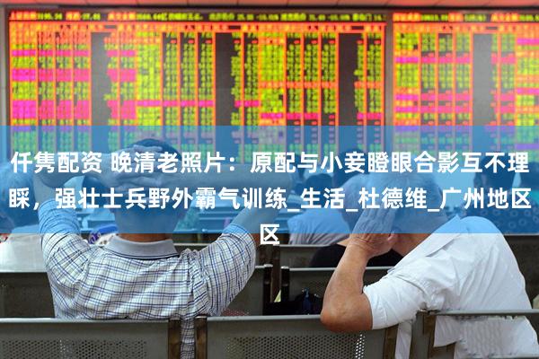 仟隽配资 晚清老照片：原配与小妾瞪眼合影互不理睬，强壮士兵野外霸气训练_生活_杜德维_广州地区