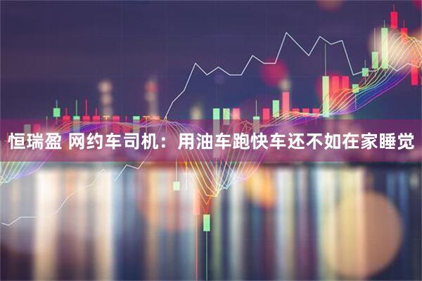 恒瑞盈 网约车司机：用油车跑快车还不如在家睡觉