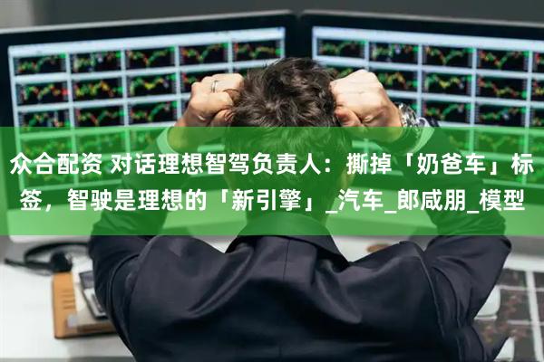 众合配资 对话理想智驾负责人：撕掉「奶爸车」标签，智驶是理想的「新引擎」_汽车_郎咸朋_模型