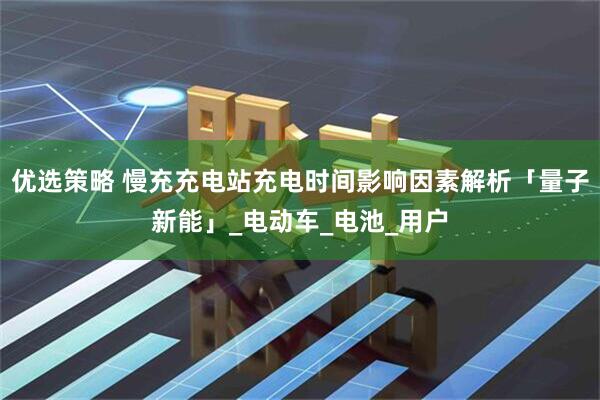 优选策略 慢充充电站充电时间影响因素解析「量子新能」_电动车_电池_用户