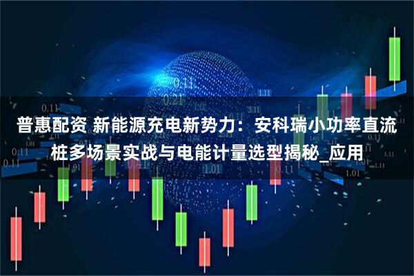 普惠配资 新能源充电新势力：安科瑞小功率直流桩多场景实战与电能计量选型揭秘_应用