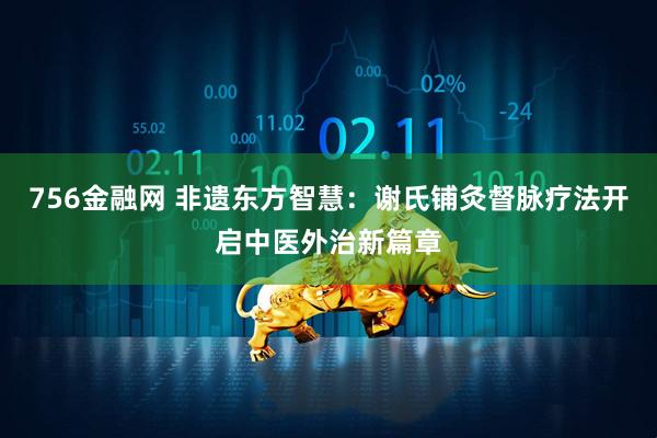 756金融网 非遗东方智慧：谢氏铺灸督脉疗法开启中医外治新篇章