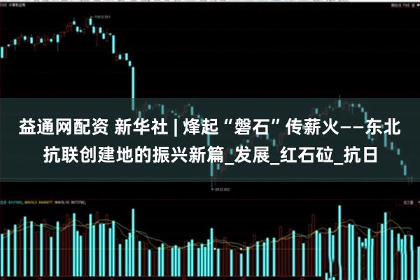 益通网配资 新华社 | 烽起“磐石”传薪火——东北抗联创建地的振兴新篇_发展_红石砬_抗日