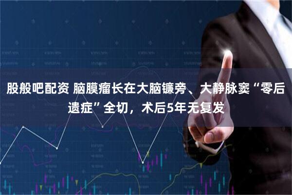 股般吧配资 脑膜瘤长在大脑镰旁、大静脉窦“零后遗症”全切，术后5年无复发