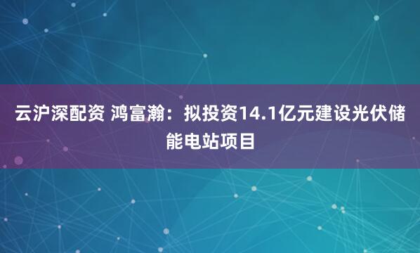 云沪深配资 鸿富瀚:拟投资14.1亿元建设光伏储能电站项目