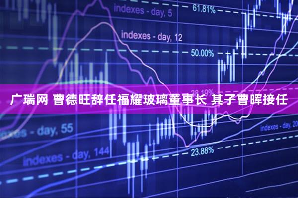 广瑞网 曹德旺辞任福耀玻璃董事长 其子曹晖接任