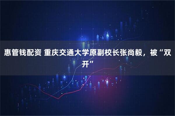 惠管钱配资 重庆交通大学原副校长张尚毅，被“双开”