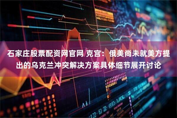 石家庄股票配资网官网 克宫：俄美尚未就美方提出的乌克兰冲突解决方案具体细节展开讨论