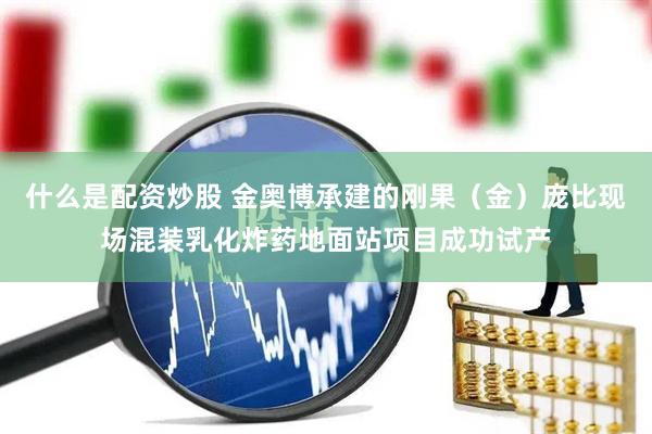 什么是配资炒股 金奥博承建的刚果(金)庞比现场混装乳化炸药地面站项目成功试产