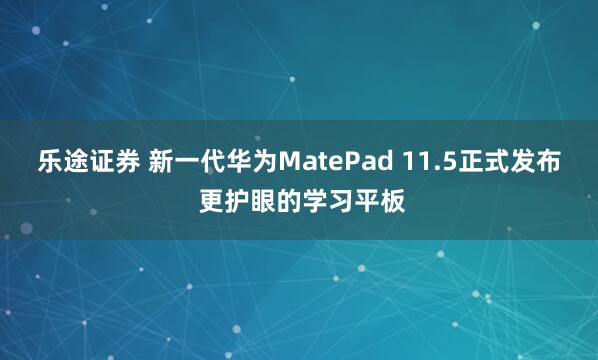 乐途证券 新一代华为MatePad 11.5正式发布 更护眼的学习平板