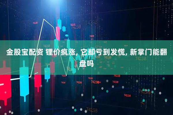 金股宝配资 锂价疯涨, 它却亏到发慌, 新掌门能翻盘吗