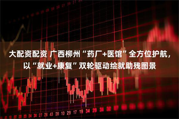 大配资配资 广西柳州“药厂+医馆”全方位护航，以“就业+康复”双轮驱动绘就助残图景