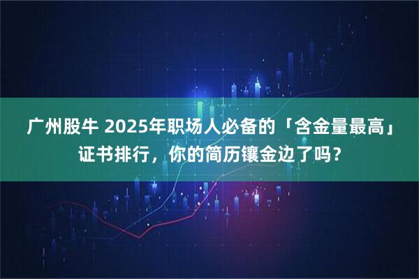 广州股牛 2025年职场人必备的「含金量最高」证书排行，你的简历镶金边了吗？