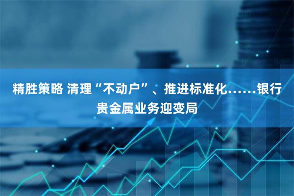精胜策略 清理“不动户”、推进标准化……银行贵金属业务迎变局