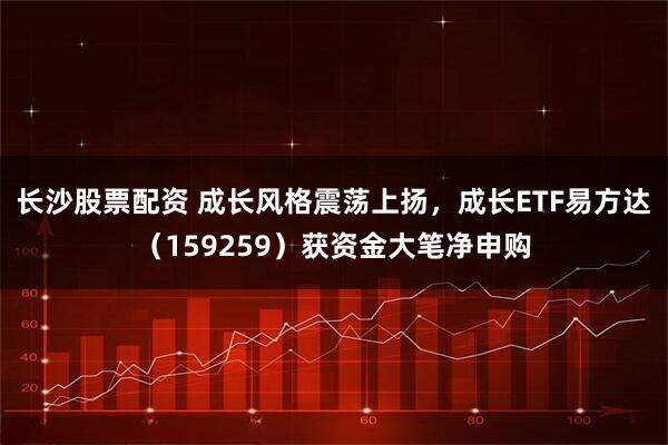 长沙股票配资 成长风格震荡上扬，成长ETF易方达（159259）获资金大笔净申购
