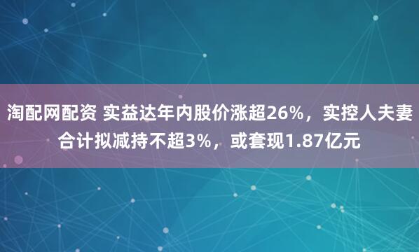 淘配网配资 实益达年内股价涨超26%，实控人夫妻合计拟减持不超3%，或套现1.87亿元