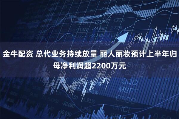 金牛配资 总代业务持续放量 丽人丽妆预计上半年归母净利润超2200万元